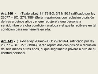 Art. 140 - (Texto s/Ley 11179 BO: 3/11/1921 ratificado por ley
23077 – BO: 27/8/1984)Serán reprimidos con reclusión o prisión
de tres a quince años , el que redujere a una persona a
servidumbre o a otra condición análoga y el que la recibiere en tal
condición para mantenerla en ella.
Art. 141 - (Texto s/ley 20642 – BO: 29/1/1974, ratificado por ley
23077 – BO: 27/8/1984) Serán reprimidos con prisión o reclusión
de seis meses a tres años, el que ilegalmente privare a otro de su
libertad personal.
 