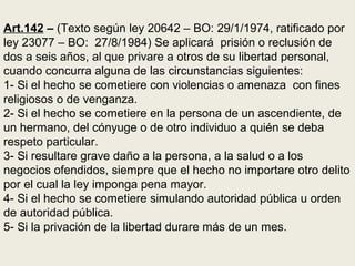 Art.142 – (Texto según ley 20642 – BO: 29/1/1974, ratificado por
ley 23077 – BO: 27/8/1984) Se aplicará prisión o reclusión de
dos a seis años, al que privare a otros de su libertad personal,
cuando concurra alguna de las circunstancias siguientes:
1- Si el hecho se cometiere con violencias o amenaza con fines
religiosos o de venganza.
2- Si el hecho se cometiere en la persona de un ascendiente, de
un hermano, del cónyuge o de otro individuo a quién se deba
respeto particular.
3- Si resultare grave daño a la persona, a la salud o a los
negocios ofendidos, siempre que el hecho no importare otro delito
por el cual la ley imponga pena mayor.
4- Si el hecho se cometiere simulando autoridad pública u orden
de autoridad pública.
5- Si la privación de la libertad durare más de un mes.
 