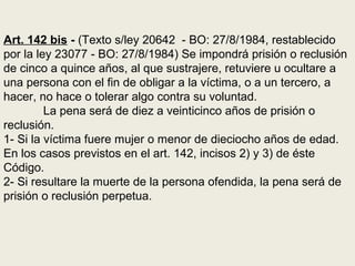 Art. 142 bis - (Texto s/ley 20642 - BO: 27/8/1984, restablecido
por la ley 23077 - BO: 27/8/1984) Se impondrá prisión o reclusión
de cinco a quince años, al que sustrajere, retuviere u ocultare a
una persona con el fin de obligar a la víctima, o a un tercero, a
hacer, no hace o tolerar algo contra su voluntad.
La pena será de diez a veinticinco años de prisión o
reclusión.
1- Si la víctima fuere mujer o menor de dieciocho años de edad.
En los casos previstos en el art. 142, incisos 2) y 3) de éste
Código.
2- Si resultare la muerte de la persona ofendida, la pena será de
prisión o reclusión perpetua.
 