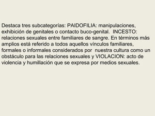 Destaca tres subcategorías: PAIDOFILIA: manipulaciones,
exhibición de genitales o contacto buco-genital. INCESTO:
relaciones sexuales entre familiares de sangre. En términos más
amplios está referido a todos aquellos vínculos familiares,
formales o informales considerados por nuestra cultura como un
obstáculo para las relaciones sexuales y VIOLACION: acto de
violencia y humillación que se expresa por medios sexuales.
 