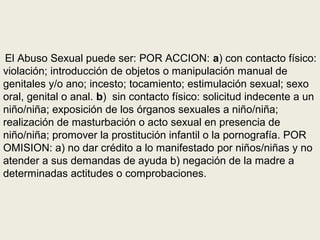 El Abuso Sexual puede ser: POR ACCION: a) con contacto físico:
violación; introducción de objetos o manipulación manual de
genitales y/o ano; incesto; tocamiento; estimulación sexual; sexo
oral, genital o anal. b) sin contacto físico: solicitud indecente a un
niño/niña; exposición de los órganos sexuales a niño/niña;
realización de masturbación o acto sexual en presencia de
niño/niña; promover la prostitución infantil o la pornografía. POR
OMISION: a) no dar crédito a lo manifestado por niños/niñas y no
atender a sus demandas de ayuda b) negación de la madre a
determinadas actitudes o comprobaciones.
 