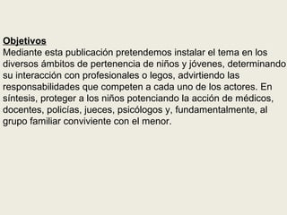 Objetivos
Mediante esta publicación pretendemos instalar el tema en los
diversos ámbitos de pertenencia de niños y jóvenes, determinando
su interacción con profesionales o legos, advirtiendo las
responsabilidades que competen a cada uno de los actores. En
síntesis, proteger a los niños potenciando la acción de médicos,
docentes, policías, jueces, psicólogos y, fundamentalmente, al
grupo familiar conviviente con el menor.
 
