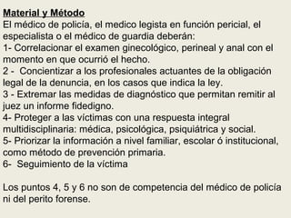 Material y Método
El médico de policía, el medico legista en función pericial, el
especialista o el médico de guardia deberán:
1- Correlacionar el examen ginecológico, perineal y anal con el
momento en que ocurrió el hecho.
2 - Concientizar a los profesionales actuantes de la obligación
legal de la denuncia, en los casos que indica la ley.
3 - Extremar las medidas de diagnóstico que permitan remitir al
juez un informe fidedigno.
4- Proteger a las víctimas con una respuesta integral
multidisciplinaria: médica, psicológica, psiquiátrica y social.
5- Priorizar la información a nivel familiar, escolar ó institucional,
como método de prevención primaria.
6- Seguimiento de la víctima
Los puntos 4, 5 y 6 no son de competencia del médico de policía
ni del perito forense.
 