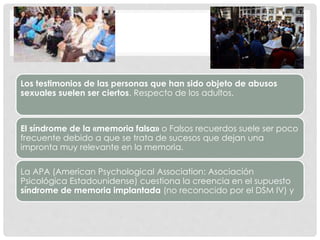 Los testimonios de las personas que han sido objeto de abusos
sexuales suelen ser ciertos. Respecto de los adultos.
El síndrome de la «memoria falsa» o Falsos recuerdos suele ser poco
frecuente debido a que se trata de sucesos que dejan una
impronta muy relevante en la memoria.
La APA (American Psychological Association: Asociación
Psicológica Estadounidense) cuestiona la creencia en el supuesto
síndrome de memoria implantada (no reconocido por el DSM IV) y
 