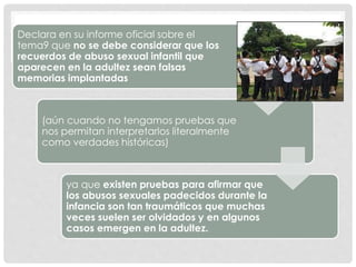 Declara en su informe oficial sobre el
tema9 que no se debe considerar que los
recuerdos de abuso sexual infantil que
aparecen en la adultez sean falsas
memorias implantadas
(aún cuando no tengamos pruebas que
nos permitan interpretarlos literalmente
como verdades históricas)
ya que existen pruebas para afirmar que
los abusos sexuales padecidos durante la
infancia son tan traumáticos que muchas
veces suelen ser olvidados y en algunos
casos emergen en la adultez.
 