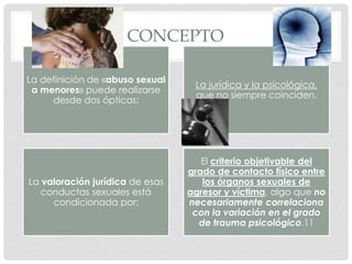 CONCEPTO
La definición de «abuso sexual
a menores» puede realizarse
desde dos ópticas:
La jurídica y la psicológica,
que no siempre coinciden,
La valoración jurídica de esas
conductas sexuales está
condicionada por:
El criterio objetivable del
grado de contacto físico entre
los órganos sexuales de
agresor y víctima, algo que no
necesariamente correlaciona
con la variación en el grado
de trauma psicológico.11
 