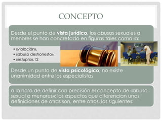 CONCEPTO
Desde el punto de vista jurídico, los abusos sexuales a
menores se han concretado en figuras tales como la:
• «violación»,
• «abuso deshonesto»,
• «estupro».12
Desde un punto de vista psicológico, no existe
unanimidad entre los especialistas
a la hora de definir con precisión el concepto de «abuso
sexual a menores»; los aspectos que diferencian unas
definiciones de otras son, entre otros, los siguientes:
 