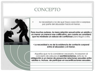 CONCEPTO
• la necesidad o no de que haya coacción o sorpresa
por parte del abusador hacia el menor.
Para muchos autores, la mera relación sexual entre un adulto y
un menor ya merece ese calificativo, por cuanto se considera
que ha mediado un «abuso de confianza» para llegar a ella.
•La necesidad o no de la existencia de contacto corporal
entre el abusador y el menor.
Aquellos que no lo consideran necesario, incorporan al
concepto de «abuso» el «exhibicionismo», esto es, la
obligación a un menor de presenciar relaciones sexuales entre
adultos o, incluso, de participar en escenificaciones sexuales.
 