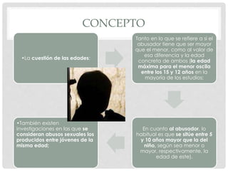 CONCEPTO
•La cuestión de las edades:
Tanto en lo que se refiere a si el
abusador tiene que ser mayor
que el menor, como al valor de
esa diferencia y la edad
concreta de ambos (la edad
máxima para el menor oscila
entre los 15 y 12 años en la
mayoría de los estudios;
En cuanto al abusador, lo
habitual es que se sitúe entre 5
y 10 años mayor que la del
niño, según sea menor o
mayor, respectivamente, la
edad de este).
•También existen
investigaciones en las que se
consideran abusos sexuales los
producidos entre jóvenes de la
misma edad;
 