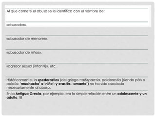 Al que comete el abuso se le identifica con el nombre de:
«abusador»,
«abusador de menores»,
«abusador de niños»,
«agresor sexual [infantil]», etc.
Históricamente, la «pederastia» (del griego παιδεραστία, paiderastía (siendo páis o
paidós: ‘muchacho’ o ‘niño’; y erastês: ‘amante’) no ha sido asociada
necesariamente al abuso.
En la Antigua Grecia, por ejemplo, era la simple relación entre un adolescente y un
adulto.18
 