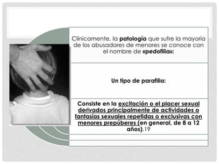 Clínicamente, la patología que sufre la mayoría
de los abusadores de menores se conoce con
el nombre de «pedofilia»:
Un tipo de parafilia:
Consiste en la excitación o el placer sexual
derivados principalmente de actividades o
fantasías sexuales repetidas o exclusivas con
menores prepúberes (en general, de 8 a 12
años).19
 