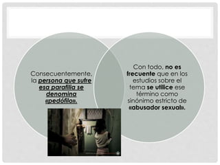 Consecuentemente,
la persona que sufre
esa parafilia se
denomina
«pedófilo».
Con todo, no es
frecuente que en los
estudios sobre el
tema se utilice ese
término como
sinónimo estricto de
«abusador sexual».
 
