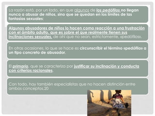 La razón está, por un lado, en que algunos de los pedófilos no llegan
nunca a abusar de niños, sino que se quedan en los límites de las
fantasías sexuales;
Algunos abusadores de niños lo hacen como reacción a una frustración
con el ámbito adulto, que es sobre el que realmente tienen sus
inclinaciones sexuales, de ahí que no sean, estrictamente, «pedófilos».
En otras ocasiones, lo que se hace es circunscribir el término «pedófilo» a
un tipo concreto de abusador,
El primario, que se caracteriza por justificar su inclinación y conducta
con criterios racionales.
Con todo, hay también especialistas que no hacen distinción entre
ambos conceptos.20
 