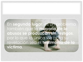 En segundo lugar, es un problema
también que la mayoría de lo
abusos se produzcan sin testigos,
por lo que la única vía para su
revelación sea el testimonio de la
víctima.
 