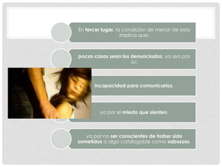 En tercer lugar, la condición de menor de esta
implica que:
pocos casos sean los denunciados, ya sea por
su:
incapacidad para comunicarlos,
ya por el miedo que sienten,
ya por no ser conscientes de haber sido
sometidos a algo catalogable como «abusos».
 