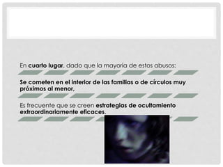 En cuarto lugar, dado que la mayoría de estos abusos:
Se cometen en el interior de las familias o de círculos muy
próximos al menor,
Es frecuente que se creen estrategias de ocultamiento
extraordinariamente eficaces.
 