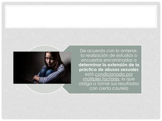 De acuerdo con lo anterior,
la realización de estudios o
encuestas encaminadas a
determinar la extensión de la
práctica de abusos sexuales
está condicionada por
múltiples factores, lo que
obliga a tomar sus resultados
con cierta cautela
 