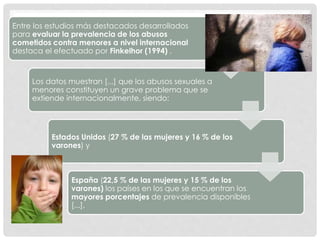 Entre los estudios más destacados desarrollados
para evaluar la prevalencia de los abusos
cometidos contra menores a nivel internacional
destaca el efectuado por Finkelhor (1994) .
Los datos muestran [...] que los abusos sexuales a
menores constituyen un grave problema que se
extiende internacionalmente, siendo:
Estados Unidos (27 % de las mujeres y 16 % de los
varones) y
España (22,5 % de las mujeres y 15 % de los
varones) los países en los que se encuentran los
mayores porcentajes de prevalencia disponibles
[...],
 