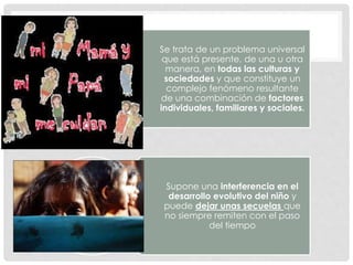 Se trata de un problema universal
que está presente, de una u otra
manera, en todas las culturas y
sociedades y que constituye un
complejo fenómeno resultante
de una combinación de factores
individuales, familiares y sociales.
Supone una interferencia en el
desarrollo evolutivo del niño y
puede dejar unas secuelas que
no siempre remiten con el paso
del tiempo
 