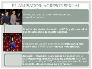 EL ABUSADOR: AGRESOR SEXUAL
CARACTERÍSTICAS GENERALES
Los abusadores sexuales de menores son,
mayoritariamente,:
Hombres (aproximadamente, un 87 %, y de más edad
que los agresores de mujeres adultas,
Respecto de los que desempeñan profesiones más
cualificadas y mantienen trabajos más estables)
Casados y familiares o allegados del menor, por lo
que tienen una relación previa de confianza con este
(solo entre el 15 y el 35 % de los agresores sexuales son
completos desconocidos para el menor);
 