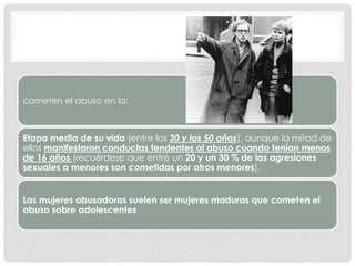 cometen el abuso en la:
Etapa media de su vida (entre los 30 y los 50 años), aunque la mitad de
ellos manifestaron conductas tendentes al abuso cuando tenían menos
de 16 años (recuérdese que entre un 20 y un 30 % de las agresiones
sexuales a menores son cometidas por otros menores).
Las mujeres abusadoras suelen ser mujeres maduras que cometen el
abuso sobre adolescentes
 