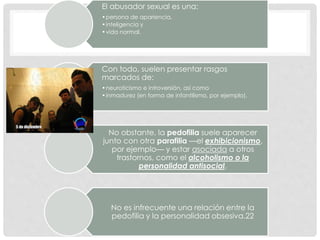 El abusador sexual es una:
•persona de apariencia,
•inteligencia y
•vida normal.
Con todo, suelen presentar rasgos
marcados de:
•neuroticismo e introversión, así como
•inmadurez (en forma de infantilismo, por ejemplo).
No obstante, la pedofilia suele aparecer
junto con otra parafilia —el exhibicionismo,
por ejemplo— y estar asociada a otros
trastornos, como el alcoholismo o la
personalidad antisocial.
No es infrecuente una relación entre la
pedofilia y la personalidad obsesiva.22
 