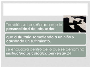 También se ha señalado que la
personalidad del abusador,
que disfrutaría sometiendo a un niño y
causando un sufrimiento,
se encuadra dentro de lo que se denomina
«estructura psicológica perversa».24
 