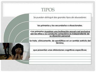 TIPOS
Se pueden distinguir dos grandes tipos de abusadores:
los primarios y los secundarios o situacionales.
•Los primarios muestran una inclinación sexual casi exclusiva
por los niños y su conducta compulsiva es independiente de
su situación personal.
Se trata, clínicamente, de «pedófilos» en un sentido estricto del
término,
que presentan unas distorsiones cognitivas específicas:
 