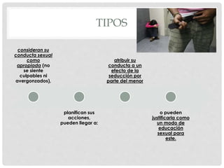 TIPOS
consideran su
conducta sexual
como
apropiada (no
se siente
culpables ni
avergonzados),
planifican sus
acciones,
pueden llegar a:
atribuir su
conducta a un
efecto de la
seducción por
parte del menor
o pueden
justificarla como
un modo de
educación
sexual para
este.
 