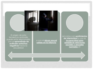 El origen de esta
tendencia anómala
puede estar relacionado
con el aprendizaje de
actitudes extremas
negativas hacia la
sexualidad
o con el abuso sexual
sufrido en la infancia,
así como con sentimientos
de inferioridad o con la
incapacidad para
establecer relaciones
sociales y sexuales
normales.25
 