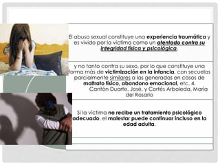 El abuso sexual constituye una experiencia traumática y
es vivido por la víctima como un atentado contra su
integridad física y psicológica,
y no tanto contra su sexo, por lo que constituye una
forma más de victimización en la infancia, con secuelas
parcialmente similares a las generadas en casos de
maltrato físico, abandono emocional, etc. 4.
Cantón Duarte, José, y Cortés Arboleda, María
del Rosario
Si la víctima no recibe un tratamiento psicológico
adecuado, el malestar puede continuar incluso en la
edad adulta.
 