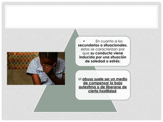 • En cuanto a los
secundarios o situacionales,
estos se caracterizan por
que su conducta viene
inducida por una situación
de soledad o estrés:
el abuso suele ser un medio
de compensar la baja
autestima o de liberarse de
cierta hostilidad.
 