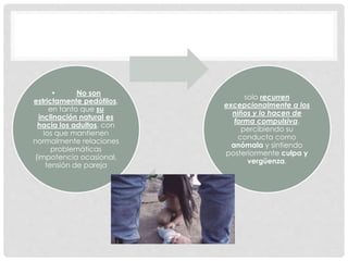 • No son
estrictamente pedófilos,
en tanto que su
inclinación natural es
hacia los adultos, con
los que mantienen
normalmente relaciones
problemáticas
(impotencia ocasional,
tensión de pareja
solo recurren
excepcionalmente a los
niños y lo hacen de
forma compulsiva,
percibiendo su
conducta como
anómala y sintiendo
posteriormente culpa y
vergüenza.
 