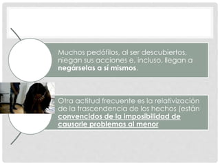 Muchos pedófilos, al ser descubiertos,
niegan sus acciones e, incluso, llegan a
negárselas a sí mismos.
Otra actitud frecuente es la relativización
de la trascendencia de los hechos (están
convencidos de la imposibilidad de
causarle problemas al menor
 