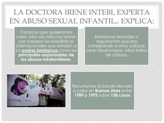 LA DOCTORA IRENE INTEBI, EXPERTA
EN ABUSO SEXUAL INFANTIL,28 EXPLICA:
Contra lo que quisiéramos
creer, otra vez más nos toman
por sorpresa las estadísticas
internacionales que señalan a
los padres biológicos como los
principales responsables de
los abusos intrafamiliares.
Estaríamos tentados a
argumentar que eso
corresponde a otras culturas,
otras idiosincrasias, otros estilos
de crianza.
Recurramos al estudio llevado
a cabo en Buenos Aires entre
1989 y 1992 sobre 138 casos
 
