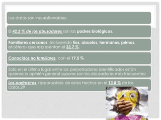 Los datos son incuestionables:
El 42,5 % de los abusadores son los padres biológicos.
Familiares cercanos -incluyendo tíos, abuelos, hermanos, primos,
etcétera- que representan el 23,7 %.
Conocidos no familiares, con el 17,5 %.
Solo en el último lugar entre los perpetradores identificados están
quienes la opinión general supone son los abusadores más frecuentes:
Los padrastros, responsables de estos hechos en el 13,8 % de los
casos.29
 