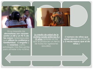 En su mayoría, los
abusadores son varones
(entre un 80 y un 95 % de
los casos) heterosexuales
que utilizan la confianza y
familiaridad, el engaño y
la sorpresa, como
estrategias más frecuentes
para someter a la víctima.
La media de edad de la
víctima ronda entre los 8 y
12 años (edades en las
que se producen un tercio
de todas las agresiones
sexuales).
El número de niñas que
sufren abusos es entre 1,5
y 3 veces mayor que el de
niños.5
 