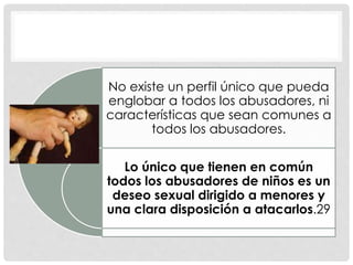 No existe un perfil único que pueda
englobar a todos los abusadores, ni
características que sean comunes a
todos los abusadores.
Lo único que tienen en común
todos los abusadores de niños es un
deseo sexual dirigido a menores y
una clara disposición a atacarlos.29
 