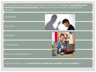 De acuerdo con su experiencia profesional, William E. Prendergast, especialista en el
tratamiento de ofensores sexuales, afirma que la mayoría de los abusadores son
personas:
agradables,
educadas,
caballeros,
cooperadores,
de buen comportamiento y
muy trabajadores, que hacen todo lo posible para agradar y ser aceptados.31
 