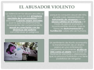 EL ABUSADOR VIOLENTO
La violencia en los abusos sexuales se
da en los casos en que el trastorno
narcisista de la personalidad está
asociado a graves rasgos asociales,
[con lo que] las determinantes
inconscientes del comportamiento
sexual se conectarían con las
dinámicas del sadismo
convirtiéndose en peligrosas
porque la conquista sexual del niño,
en este caso, representaría un
instrumento de venganza por los
abusos sufridos en la infancia y el
modo de ejercer el propio e
incontrovertible dominio -bajo la
forma de deshumanización y
humillación- sobre otro ser humano.
Un sentimiento de triunfo acompaña
la transformación de un drama
pasivo en una victimización
perpetrado activamente: el niño es
visto como un objeto que puede ser
fácilmente orientado y aterrorizado,
que no provoca frustración y no tiene
posibilidad de vengarse
 