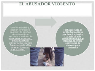 EL ABUSADOR VIOLENTO
•Entre los factores que
podrían favorecer la
aparición de este tipo
de pederastia se
encuentran la violencia
(violaciones, crueldad...)
ejercida contra el
individuo en su infancia
(especialmente, si los
agentes fueron sus
propios padres)
y el haber vivido en
ambientes familiares
muy desestructurados,
con episodios de
violencia en los que el
individuo no tuvo la
oportunidad de
intervenir para
mejorarlos
 