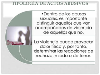 TIPOLOGÍA DE ACTOS ABUSIVOS
•Dentro de los abusos
sexuales, es importante
distinguir aquellos que van
acompañados de violencia
de aquellos que no.
La violencia puede provocar
dolor físico y, por tanto,
determinar las reacciones de
rechazo, miedo o de terror.
 