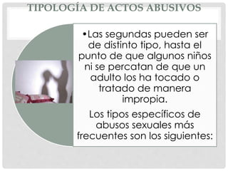 TIPOLOGÍA DE ACTOS ABUSIVOS
•Las segundas pueden ser
de distinto tipo, hasta el
punto de que algunos niños
ni se percatan de que un
adulto los ha tocado o
tratado de manera
impropia.
Los tipos específicos de
abusos sexuales más
frecuentes son los siguientes:
 