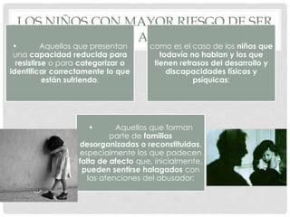 LOS NIÑOS CON MAYOR RIESGO DE SER
OBJETO DE ABUSOS SON:
• Aquellos que presentan
una capacidad reducida para
resistirse o para categorizar o
identificar correctamente lo que
están sufriendo,
como es el caso de los niños que
todavía no hablan y los que
tienen retrasos del desarrollo y
discapacidades físicas y
psíquicas;
• Aquellos que forman
parte de familias
desorganizadas o reconstituidas,
especialmente los que padecen
falta de afecto que, inicialmente,
pueden sentirse halagados con
las atenciones del abusador;
 