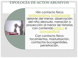 TIPOLOGÍA DE ACTOS ABUSIVOS
•Sin contacto físico:
exhibicionismo, masturbación
delante del menor, observación
del niño desnudo, narración o
proyección al menor de historias
con contenido erótico o
pornográfico;
Con contacto físico:
tocamientos, masturbación,
contactos bucogenitales,
penetración.
 