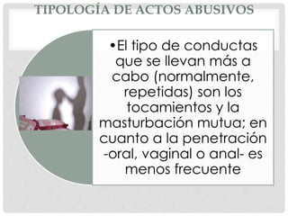 TIPOLOGÍA DE ACTOS ABUSIVOS
•El tipo de conductas
que se llevan más a
cabo (normalmente,
repetidas) son los
tocamientos y la
masturbación mutua; en
cuanto a la penetración
-oral, vaginal o anal- es
menos frecuente
 