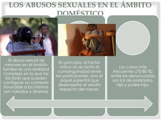 LOS ABUSOS SEXUALES EN EL ÁMBITO
DOMÉSTICO
.El abuso sexual de
menores en el ámbito
familiar es una realidad
compleja en la que los
factores que pueden
configurar un contexto
favorable a los mismos
son variados y diversos
En principio, el factor
crítico no es tanto la
consanguinidad entre
los participantes, sino el
papel parental que
desempeña el adulto
respecto del menor.
Los casos más
frecuentes (70-80 %)
entre los denunciados
son los de padrastro-
hija y padre-hija.
 