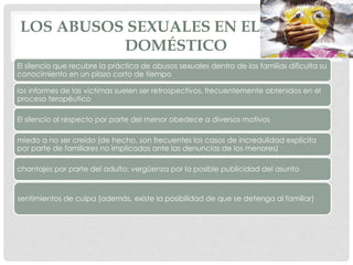 LOS ABUSOS SEXUALES EN EL ÁMBITO
DOMÉSTICO
El silencio que recubre la práctica de abusos sexuales dentro de las familias dificulta su
conocimiento en un plazo corto de tiempo
los informes de las víctimas suelen ser retrospectivos, frecuentemente obtenidos en el
proceso terapéutico
El silencio al respecto por parte del menor obedece a diversos motivos
miedo a no ser creído (de hecho, son frecuentes los casos de incredulidad explícita
por parte de familiares no implicados ante las denuncias de los menores)
chantajes por parte del adulto; vergüenza por la posible publicidad del asunto
sentimientos de culpa (además, existe la posibilidad de que se detenga al familiar)
 