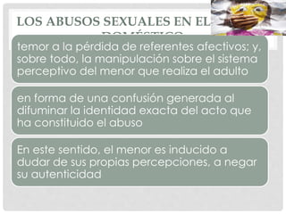 LOS ABUSOS SEXUALES EN EL ÁMBITO
DOMÉSTICO
temor a la pérdida de referentes afectivos; y,
sobre todo, la manipulación sobre el sistema
perceptivo del menor que realiza el adulto
en forma de una confusión generada al
difuminar la identidad exacta del acto que
ha constituido el abuso
En este sentido, el menor es inducido a
dudar de sus propias percepciones, a negar
su autenticidad
 