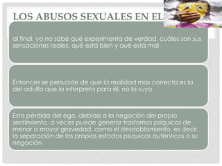 LOS ABUSOS SEXUALES EN EL ÁMBITO
DOMÉSTICO
al final, ya no sabe qué experimenta de verdad, cuáles son sus
sensaciones reales, qué está bien y qué está mal
Entonces se persuade de que la realidad más correcta es la
del adulto que la interpreta para él, no la suya.
Esta pérdida del ego, debida a la negación del propio
sentimiento, a veces puede generar trastornos psíquicos de
menor a mayor gravedad, como el desdoblamiento, es decir,
la separación de los propios estados psíquicos auténticos o su
negación
 